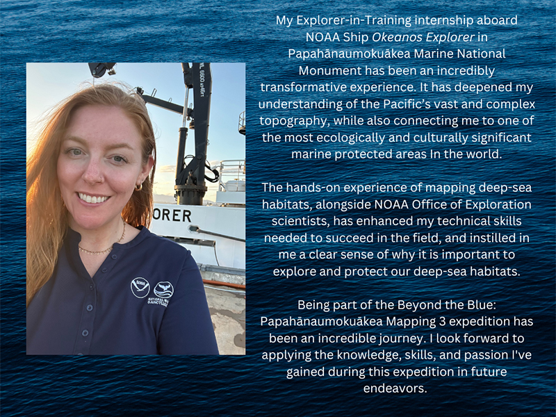 A woman in a navy NOAA polo stands in front of a ship with ocean and sky background. Text and NOAA logo are on the right. Transcribed Text: My Explorer-in-Training internship aboard NOAA Ship Okeanos Explorer in Papahānaumokuākea Marine National Monument has been an incredibly transformative experience. It has deepened my understanding of the Pacific’s vast and complex topography, while also connecting me to one of the most ecologically and culturally significant marine protected areas in the world. The hands-on experience of mapping deep-sea habitats, alongside NOAA Office of Exploration scientists, has enhanced my technical skills needed to succeed in the field, and instilled in me a clear sense of why it is important to explore and protect our deep-sea habitats. Being part of the Beyond the Blue: Papahānaumokuākea Mapping 3 expedition has been an incredible journey. I look forward to applying the knowledge, skills, and passion I've gained during this expedition in future endeavors.